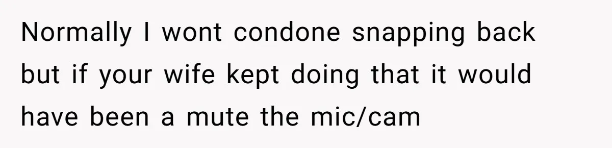 Normally I wont condone snapping back but if your wife kept doing that it would have been a mute the mic/cam