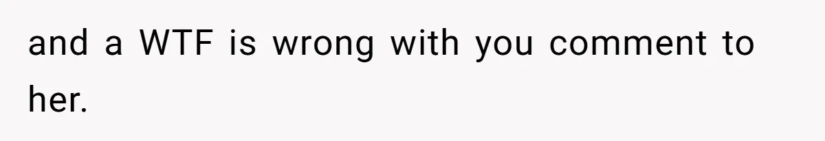 and a WTF is wrong with you comment to her.