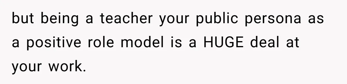 but being a teacher your public persona as a positive role model is a HUGE deal at your work.