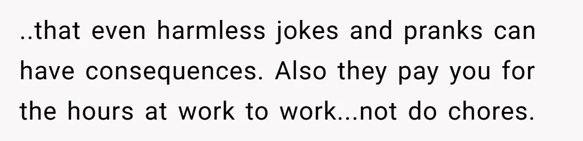 ..that even harmless jokes and pranks can have consequences. Also they pay you for the hours at work to work...not do chores.