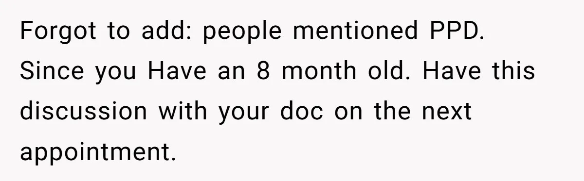 Forgot to add: people mentioned PPD. Since you Have an 8 month old. Have this discussion with your doc on the next appointment.