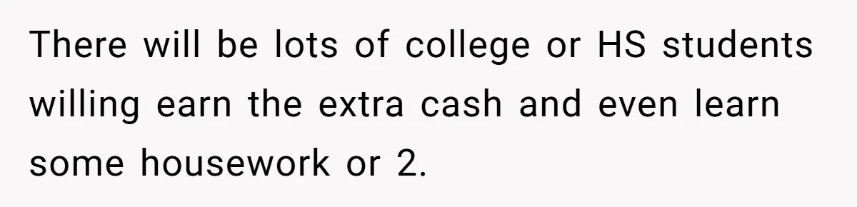 There will be lots of college or HS students willing earn the extra cash and even learn some housework or 2.