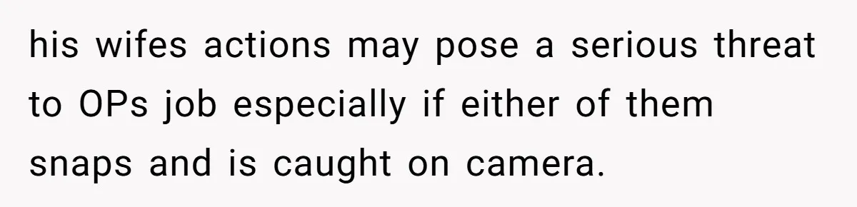 his wifes actions may pose a serious threat to OPs job especially if either of them snaps and is caught on camera.