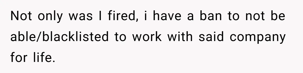 Not only was I fired, i have a ban to not be able/blacklisted to work with said company for life.