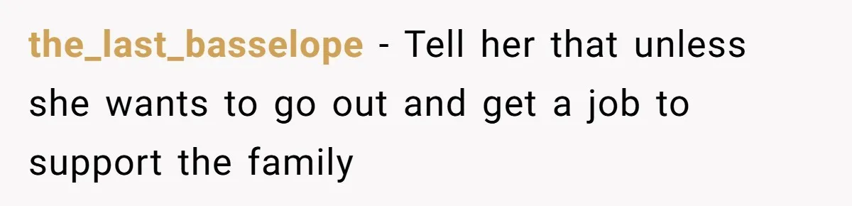 the_last_basselope − Tell her that unless she wants to go out and get a job to support the family