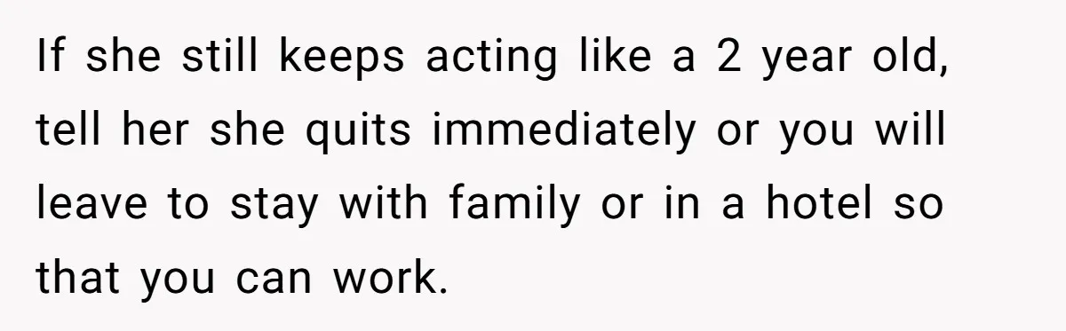 If she still keeps acting like a 2 year old, tell her she quits immediately or you will leave to stay with family or in a hotel so that you...