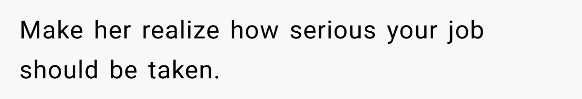 Make her realize how serious your job should be taken.