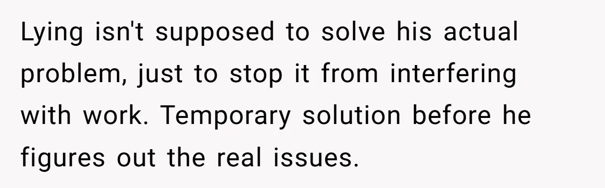 Lying isn't supposed to solve his actual problem, just to stop it from interfering with work. Temporary solution before he figures out the real issues.