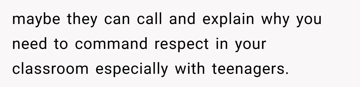 maybe they can call and explain why you need to command respect in your classroom especially with teenagers.