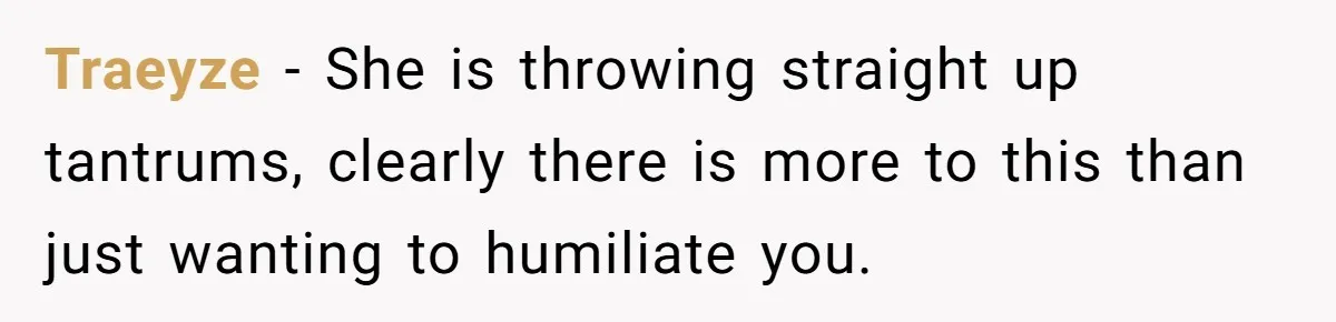 Traeyze − She is throwing straight up tantrums, clearly there is more to this than just wanting to humiliate you.