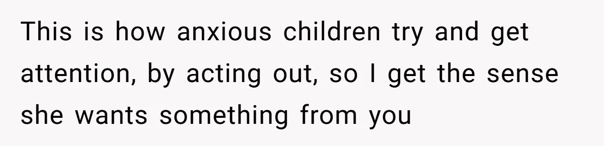 This is how anxious children try and get attention, by acting out, so I get the sense she wants something from you
