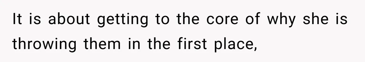It is about getting to the core of why she is throwing them in the first place,