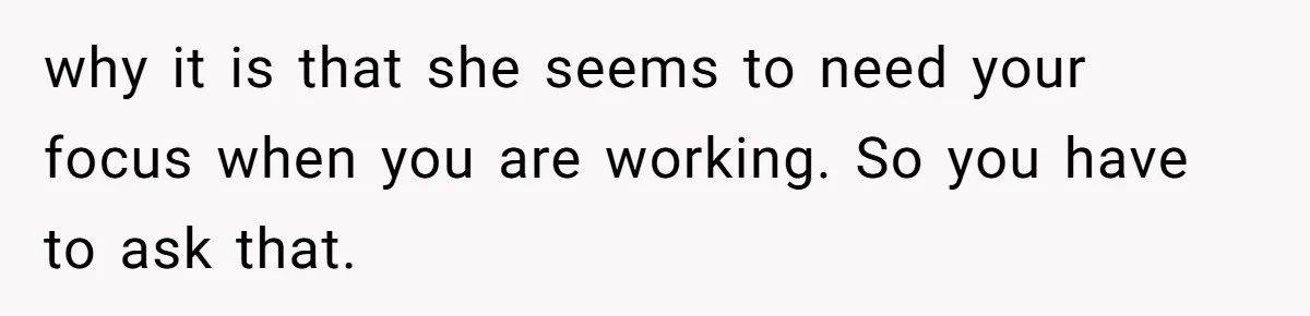 why it is that she seems to need your focus when you are working. So you have to ask that.