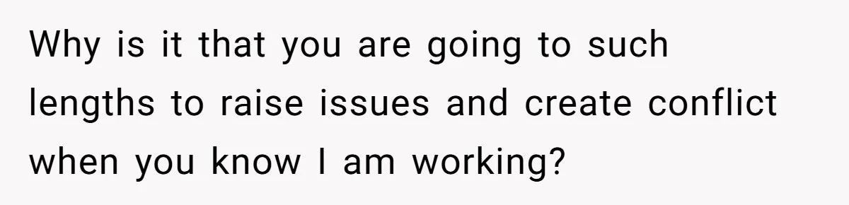 Why is it that you are going to such lengths to raise issues and create conflict when you know I am working?