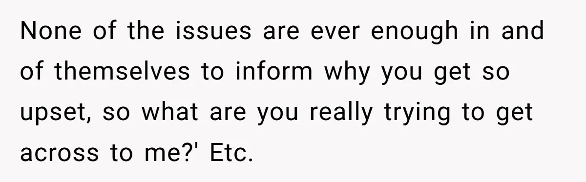 None of the issues are ever enough in and of themselves to inform why you get so upset, so what are you really trying to get across to me?' Etc.