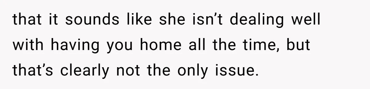 that it sounds like she isn’t dealing well with having you home all the time, but that’s clearly not the only issue.