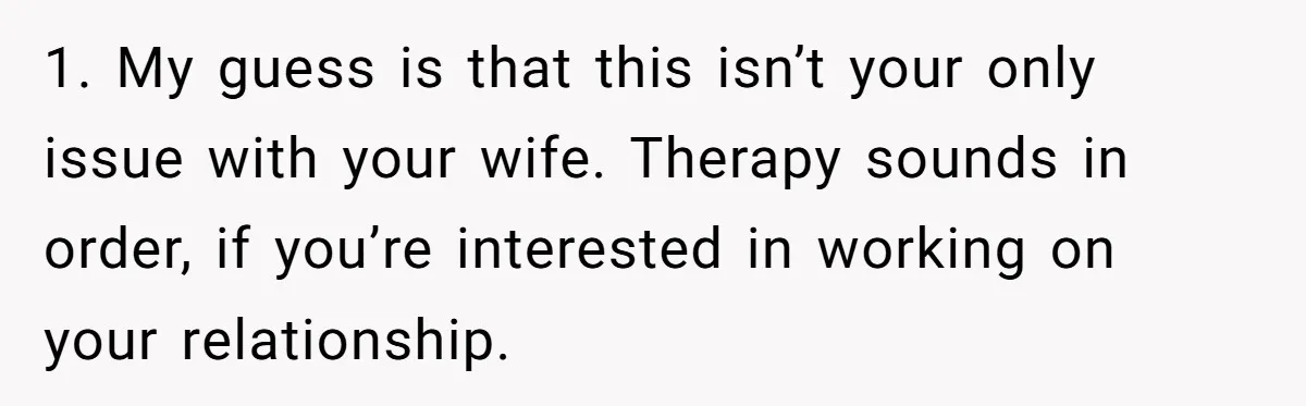 1. My guess is that this isn’t your only issue with your wife. Therapy sounds in order, if you’re interested in working on your relationship.