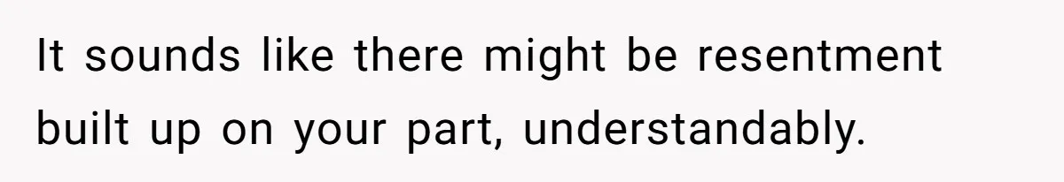 It sounds like there might be resentment built up on your part, understandably.