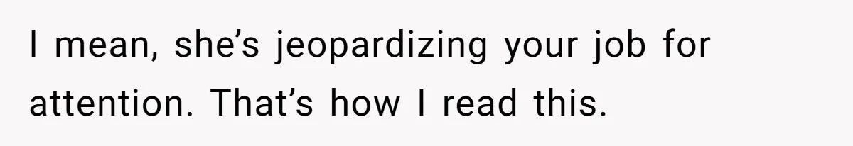 I mean, she’s jeopardizing your job for attention. That’s how I read this.