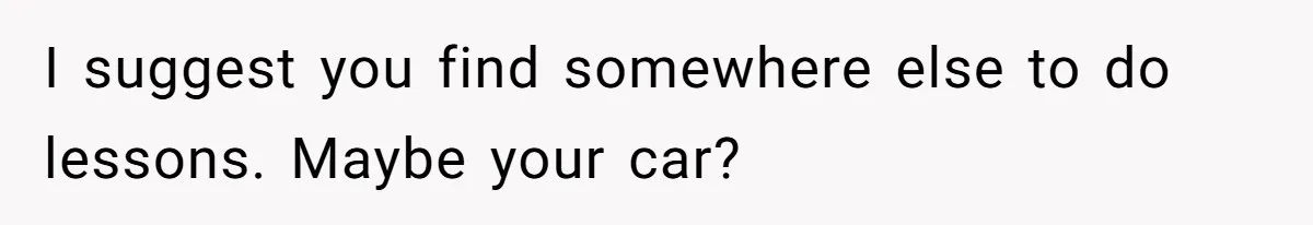 I suggest you find somewhere else to do lessons. Maybe your car?