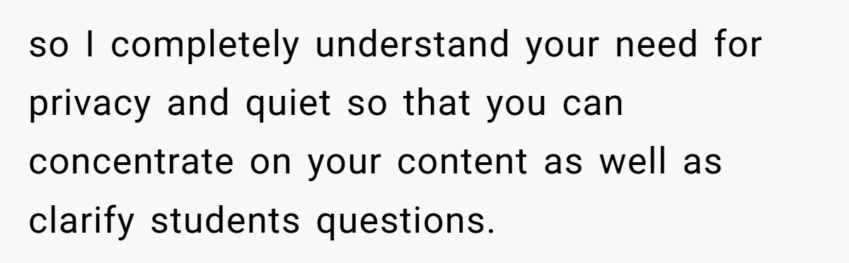 so I completely understand your need for privacy and quiet so that you can concentrate on your content as well as clarify students questions.