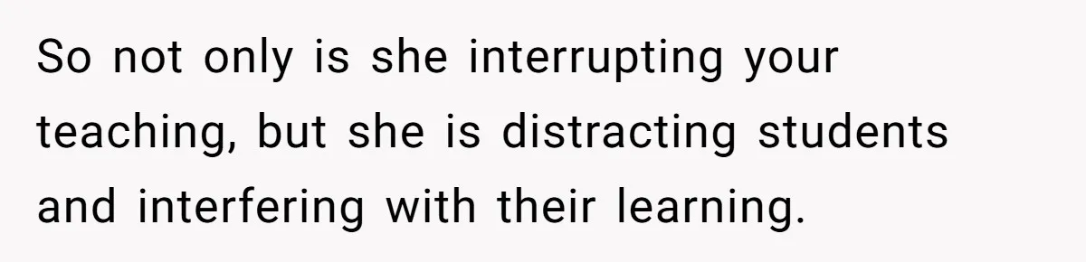 So not only is she interrupting your teaching, but she is distracting students and interfering with their learning.