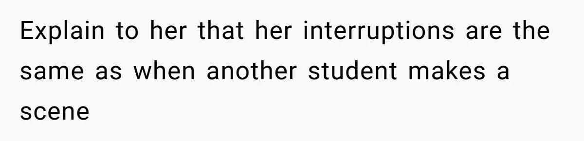 Explain to her that her interruptions are the same as when another student makes a scene