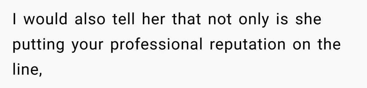 I would also tell her that not only is she putting your professional reputation on the line,