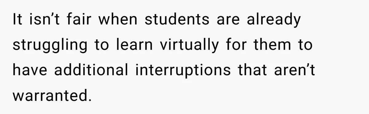 It isn’t fair when students are already struggling to learn virtually for them to have additional interruptions that aren’t warranted.