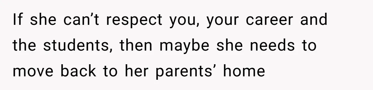 If she can’t respect you, your career and the students, then maybe she needs to move back to her parents’ home