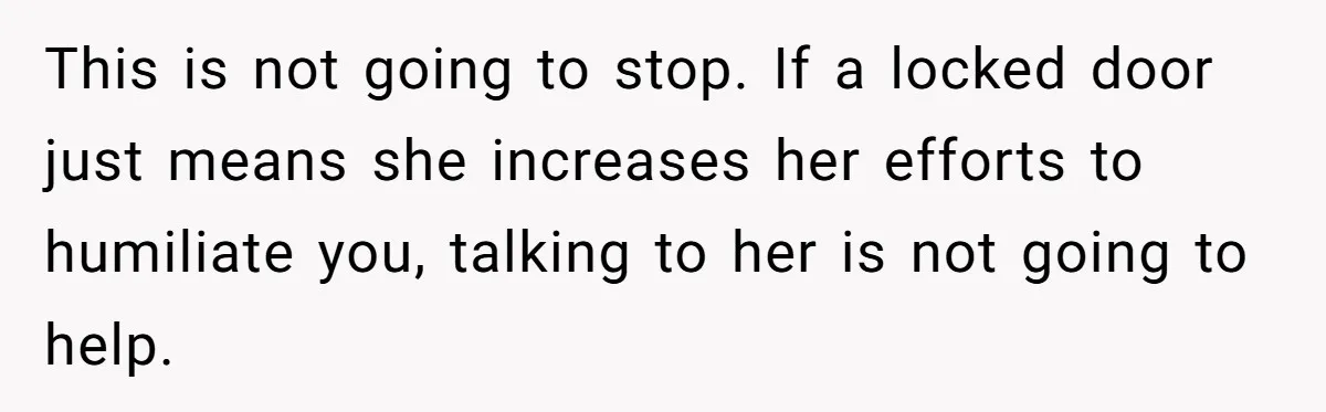 This is not going to stop. If a locked door just means she increases her efforts to humiliate you, talking to her is not going to help.