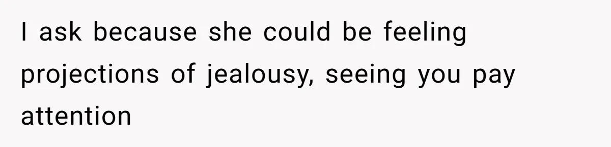 I ask because she could be feeling projections of jealousy, seeing you pay attention