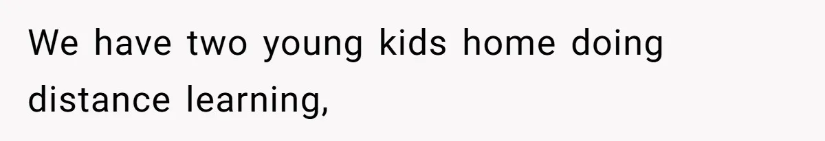 We have two young kids home doing distance learning,