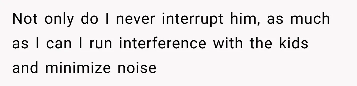 Not only do I never interrupt him, as much as I can I run interference with the kids and minimize noise