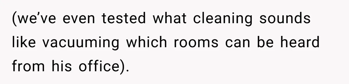 (we’ve even tested what cleaning sounds like vacuuming which rooms can be heard from his office).