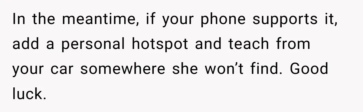 In the meantime, if your phone supports it, add a personal hotspot and teach from your car somewhere she won’t find. Good luck.