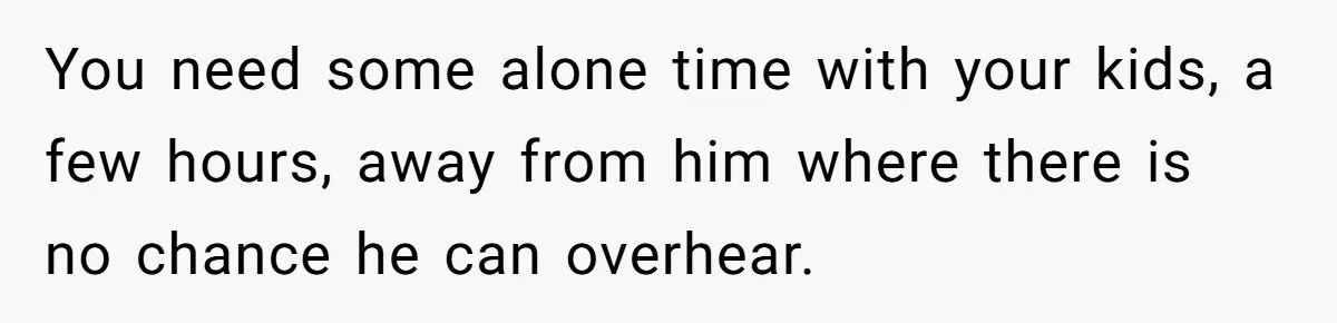 Stepson Asks For Towel, Fiancé's Reaction Out Of "Tough Love" Leaves Everyone Confused You need some alone time with your kids, a few hours, away from him where there is no chance he can overhear.