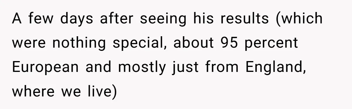 A few days after seeing his results (which were nothing special, about 95 percent European and mostly just from England, where we live)