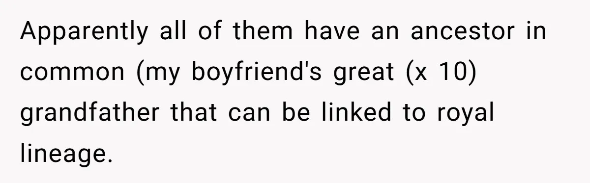 Apparently all of them have an ancestor in common (my boyfriend's great (x 10) grandfather that can be linked to royal lineage.
