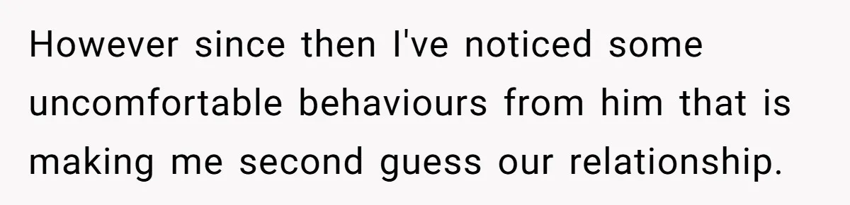 However since then I've noticed some uncomfortable behaviours from him that is making me second guess our relationship.