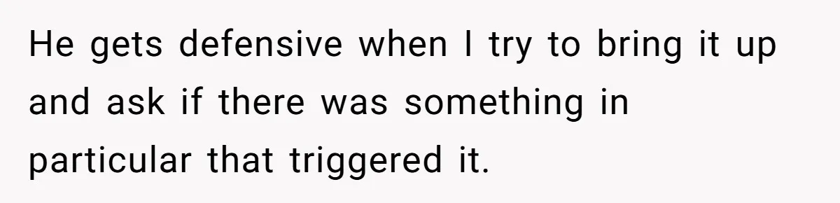 He gets defensive when I try to bring it up and ask if there was something in particular that triggered it.