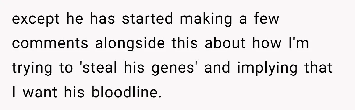 except he has started making a few comments alongside this about how I'm trying to 'steal his genes' and implying that I want his bloodline.
