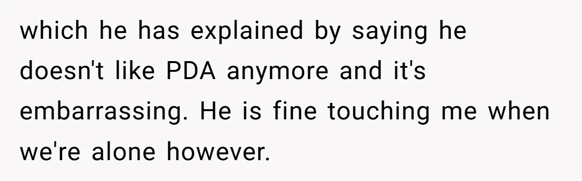 which he has explained by saying he doesn't like PDA anymore and it's embarrassing. He is fine touching me when we're alone however.