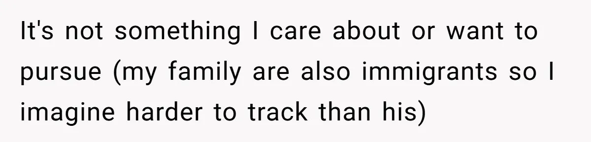 It's not something I care about or want to pursue (my family are also immigrants so I imagine harder to track than his)