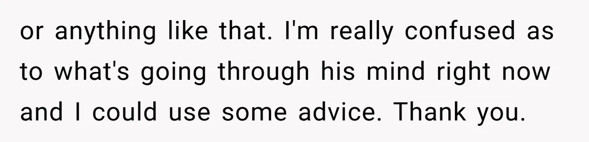 or anything like that. I'm really confused as to what's going through his mind right now and I could use some advice. Thank you.