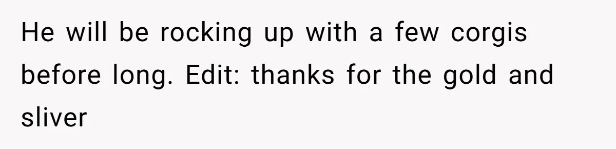 He will be rocking up with a few corgis before long. Edit: thanks for the gold and sliver