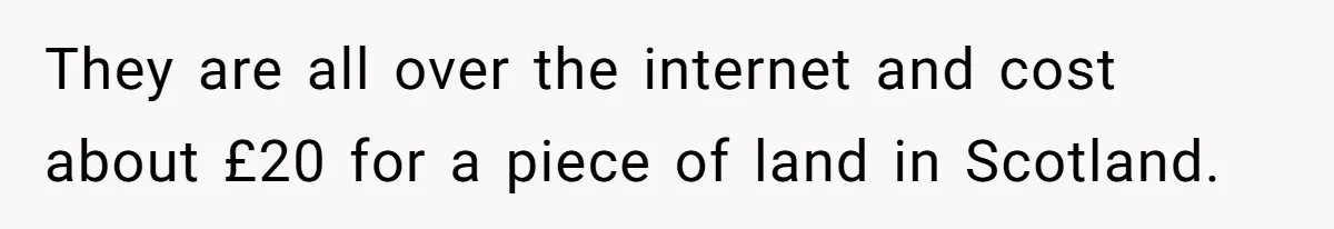 They are all over the internet and cost about £20 for a piece of land in Scotland.