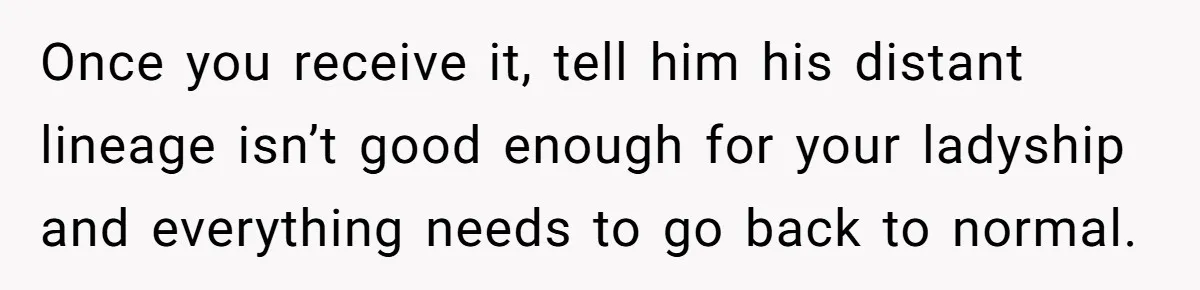 Once you receive it, tell him his distant lineage isn’t good enough for your ladyship and everything needs to go back to normal.