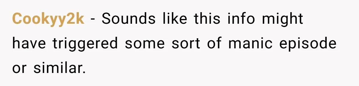 Cookyy2k − Sounds like this info might have triggered some sort of manic episode or similar.