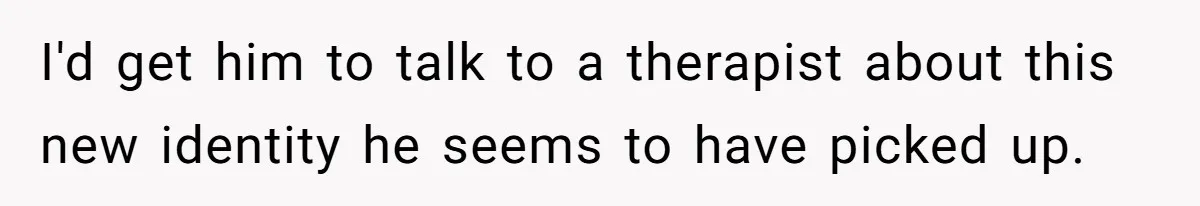 I'd get him to talk to a therapist about this new identity he seems to have picked up.